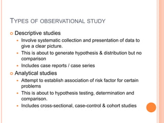 TYPES OF OBSERVATIONAL STUDY
 Descriptive studies
 Involve systematic collection and presentation of data to
give a clear picture.
 This is about to generate hypothesis & distribution but no
comparison
 Includes case reports / case series
 Analytical studies
 Attempt to establish association of risk factor for certain
problems
 This is about to hypothesis testing, determination and
comparison.
 Includes cross-sectional, case-control & cohort studies
 