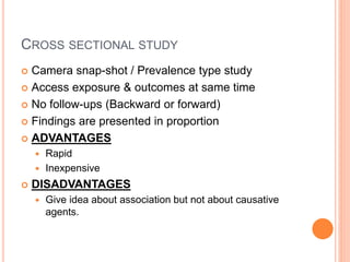 CROSS SECTIONAL STUDY
 Camera snap-shot / Prevalence type study
 Access exposure & outcomes at same time
 No follow-ups (Backward or forward)
 Findings are presented in proportion
 ADVANTAGES
 Rapid
 Inexpensive
 DISADVANTAGES
 Give idea about association but not about causative
agents.
 