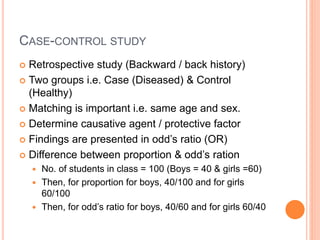 CASE-CONTROL STUDY
 Retrospective study (Backward / back history)
 Two groups i.e. Case (Diseased) & Control
(Healthy)
 Matching is important i.e. same age and sex.
 Determine causative agent / protective factor
 Findings are presented in odd’s ratio (OR)
 Difference between proportion & odd’s ration
 No. of students in class = 100 (Boys = 40 & girls =60)
 Then, for proportion for boys, 40/100 and for girls
60/100
 Then, for odd’s ratio for boys, 40/60 and for girls 60/40
 