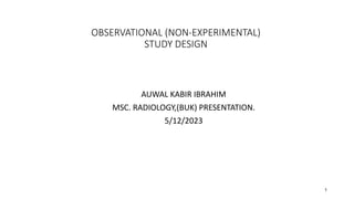 OBSERVATIONAL (NON-EXPERIMENTAL)
STUDY DESIGN
AUWAL KABIR IBRAHIM
MSC. RADIOLOGY,(BUK) PRESENTATION.
5/12/2023
1
 