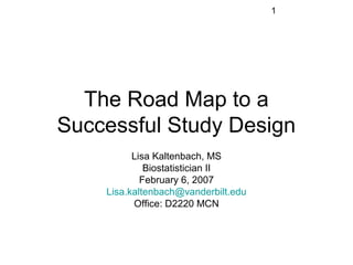 1




  The Road Map to a
Successful Study Design
          Lisa Kaltenbach, MS
             Biostatistician II
            February 6, 2007
    Lisa.kaltenbach@vanderbilt.edu
          Office: D2220 MCN
 