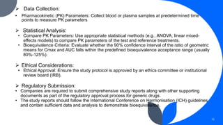  Data Collection:
• Pharmacokinetic (PK) Parameters: Collect blood or plasma samples at predetermined time
points to measure PK parameters
 Statistical Analysis:
• Compare PK Parameters: Use appropriate statistical methods (e.g., ANOVA, linear mixed-
effects models) to compare PK parameters of the test and reference treatments.
• Bioequivalence Criteria: Evaluate whether the 90% confidence interval of the ratio of geometric
means for Cmax and AUC falls within the predefined bioequivalence acceptance range (usually
80%-125%).
 Ethical Considerations:
• Ethical Approval: Ensure the study protocol is approved by an ethics committee or institutional
review board (IRB).
 Regulatory Submission:
• Companies are required to submit comprehensive study reports along with other supporting
documents as part of the regulatory approval process for generic drugs.
• The study reports should follow the International Conference on Harmonisation (ICH) guidelines
and contain sufficient data and analysis to demonstrate bioequivalence.
10
 