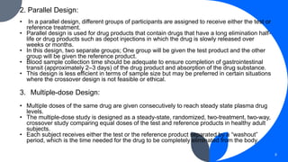 2. Parallel Design:
• In a parallel design, different groups of participants are assigned to receive either the test or
reference treatment.
• Parallel design is used for drug products that contain drugs that have a long elimination half-
life or drug products such as depot injections in which the drug is slowly released over
weeks or months.
• In this design, two separate groups; One group will be given the test product and the other
group will be given the reference product.
• Blood sample collection time should be adequate to ensure completion of gastrointestinal
transit (approximately 2–3 days) of the drug product and absorption of the drug substance.
• This design is less efficient in terms of sample size but may be preferred in certain situations
where the crossover design is not feasible or ethical.
3. Multiple-dose Design:
• Multiple doses of the same drug are given consecutively to reach steady state plasma drug
levels.
• The multiple-dose study is designed as a steady-state, randomized, two-treatment, two-way,
crossover study comparing equal doses of the test and reference products in healthy adult
subjects.
• Each subject receives either the test or the reference product separated by a “washout”
period, which is the time needed for the drug to be completely eliminated from the body.
8
 