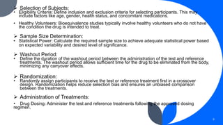  Selection of Subjects:
• Eligibility Criteria: Define inclusion and exclusion criteria for selecting participants. This may
include factors like age, gender, health status, and concomitant medications.
• Healthy Volunteers: Bioequivalence studies typically involve healthy volunteers who do not have
the condition the drug is intended to treat.
 Sample Size Determination:
• Statistical Power: Calculate the required sample size to achieve adequate statistical power based
on expected variability and desired level of significance.
 Washout Period:
• Define the duration of the washout period between the administration of the test and reference
treatments. The washout period allows sufficient time for the drug to be eliminated from the body,
minimizing any carryover effects.
 Randomization:
• Randomly assign participants to receive the test or reference treatment first in a crossover
design. Randomization helps reduce selection bias and ensures an unbiased comparison
between the treatments.
 Administration of Treatments:
• Drug Dosing: Administer the test and reference treatments following the approved dosing
regimen.
9
 
