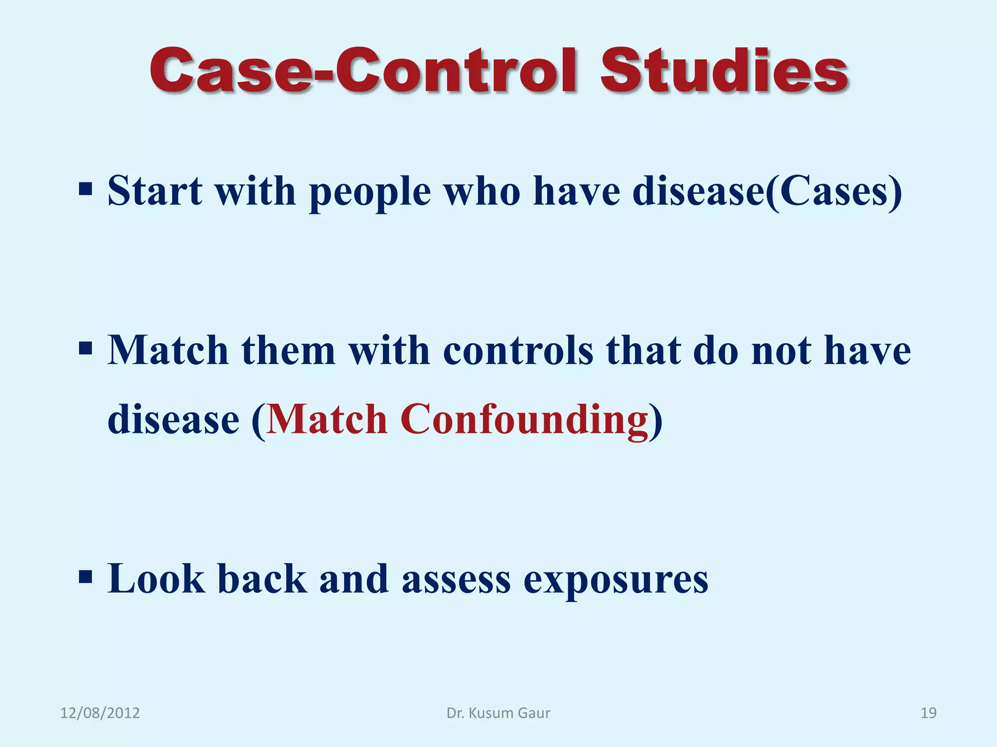Case-Control Studies
  Start with people who have disease(Cases)


  Match them with controls that do not have
     disease (Match Confounding)


  Look back and assess exposures

12/08/2012           Dr. Kusum Gaur            19
 