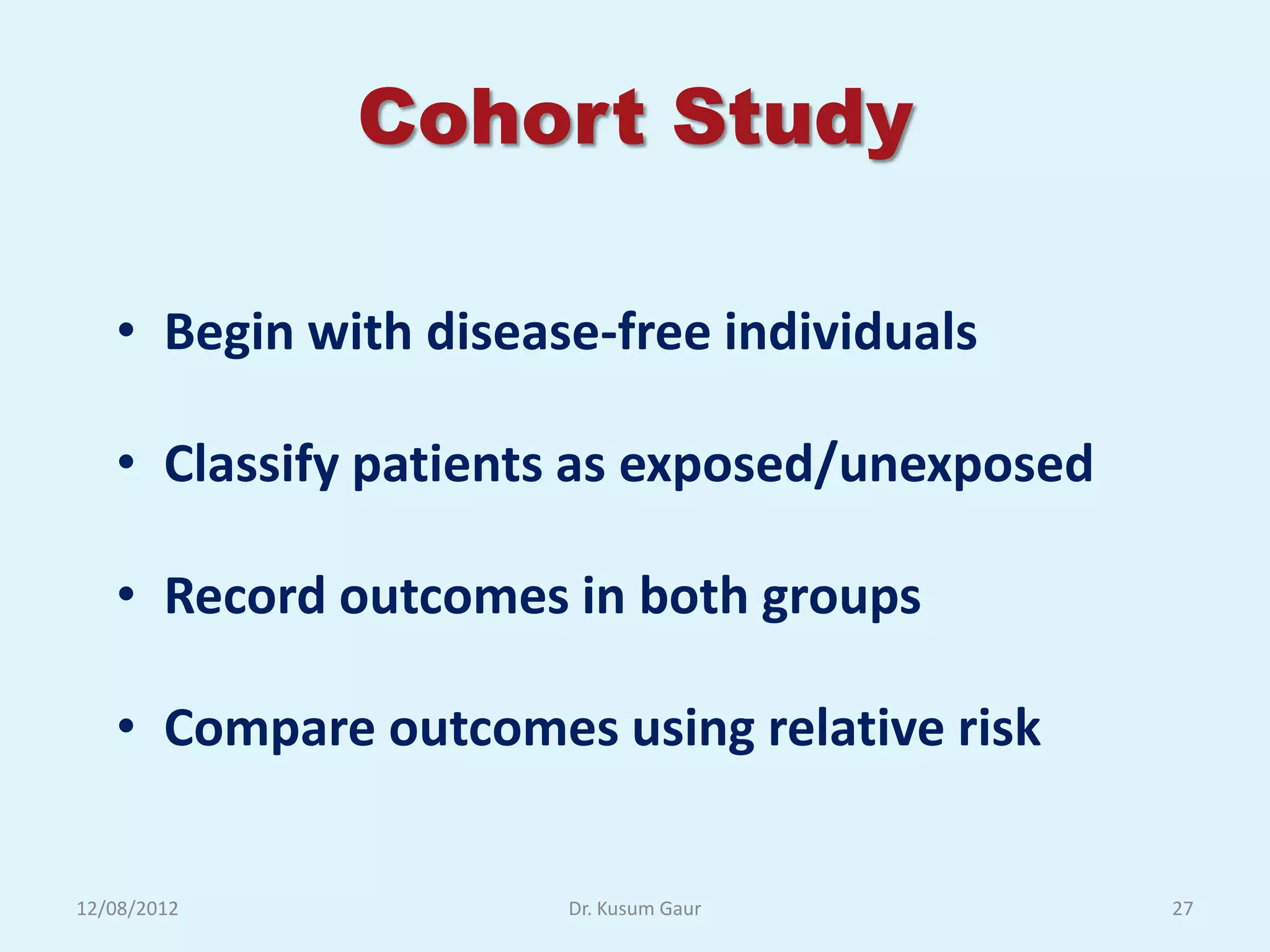 Cohort Study

   • Begin with disease-free individuals

   • Classify patients as exposed/unexposed

   • Record outcomes in both groups

   • Compare outcomes using relative risk


12/08/2012            Dr. Kusum Gaur          27
 