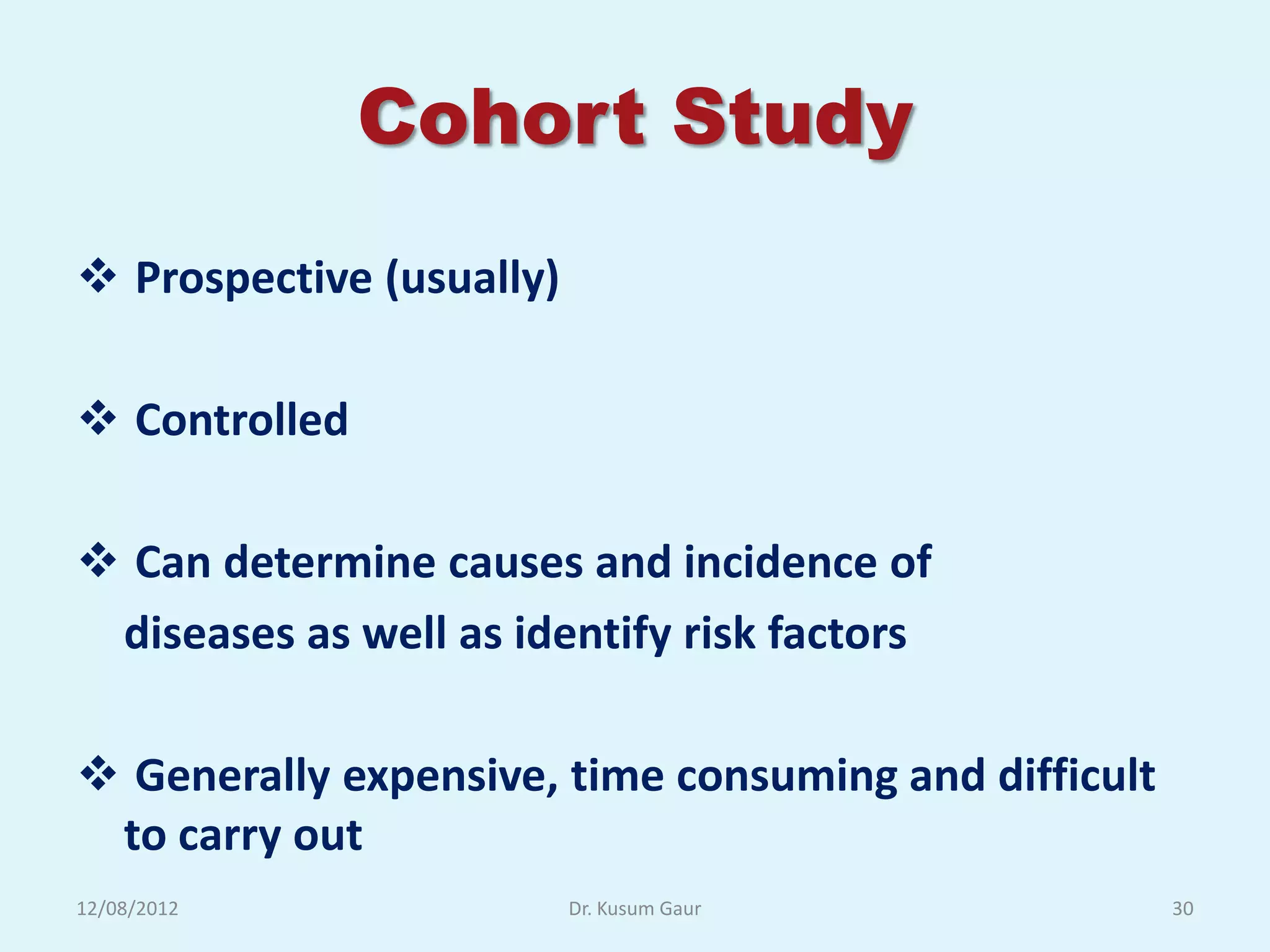 Cohort Study
 Prospective (usually)

 Controlled

 Can determine causes and incidence of
 diseases as well as identify risk factors

 Generally expensive, time consuming and difficult
 to carry out
12/08/2012                Dr. Kusum Gaur              30
 