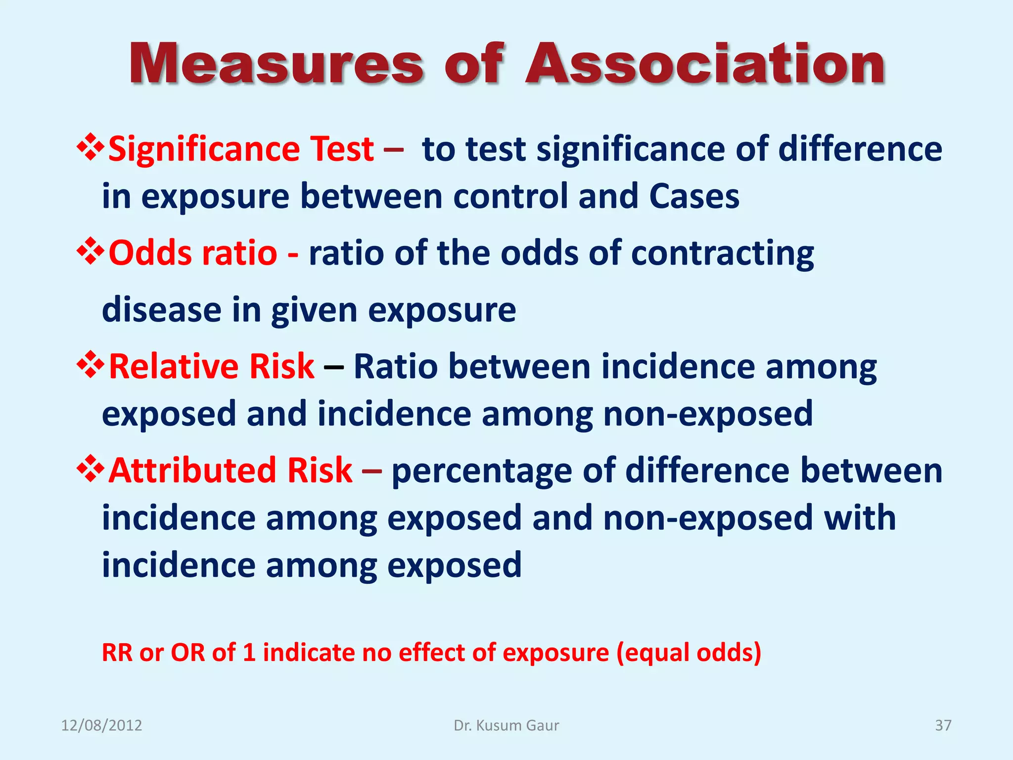 Measures of Association
 Significance Test – to test significance of difference
  in exposure between control and Cases
 Odds ratio - ratio of the odds of contracting
  disease in given exposure
 Relative Risk – Ratio between incidence among
  exposed and incidence among non-exposed
 Attributed Risk – percentage of difference between
  incidence among exposed and non-exposed with
  incidence among exposed

    RR or OR of 1 indicate no effect of exposure (equal odds)

12/08/2012                        Dr. Kusum Gaur                37
 