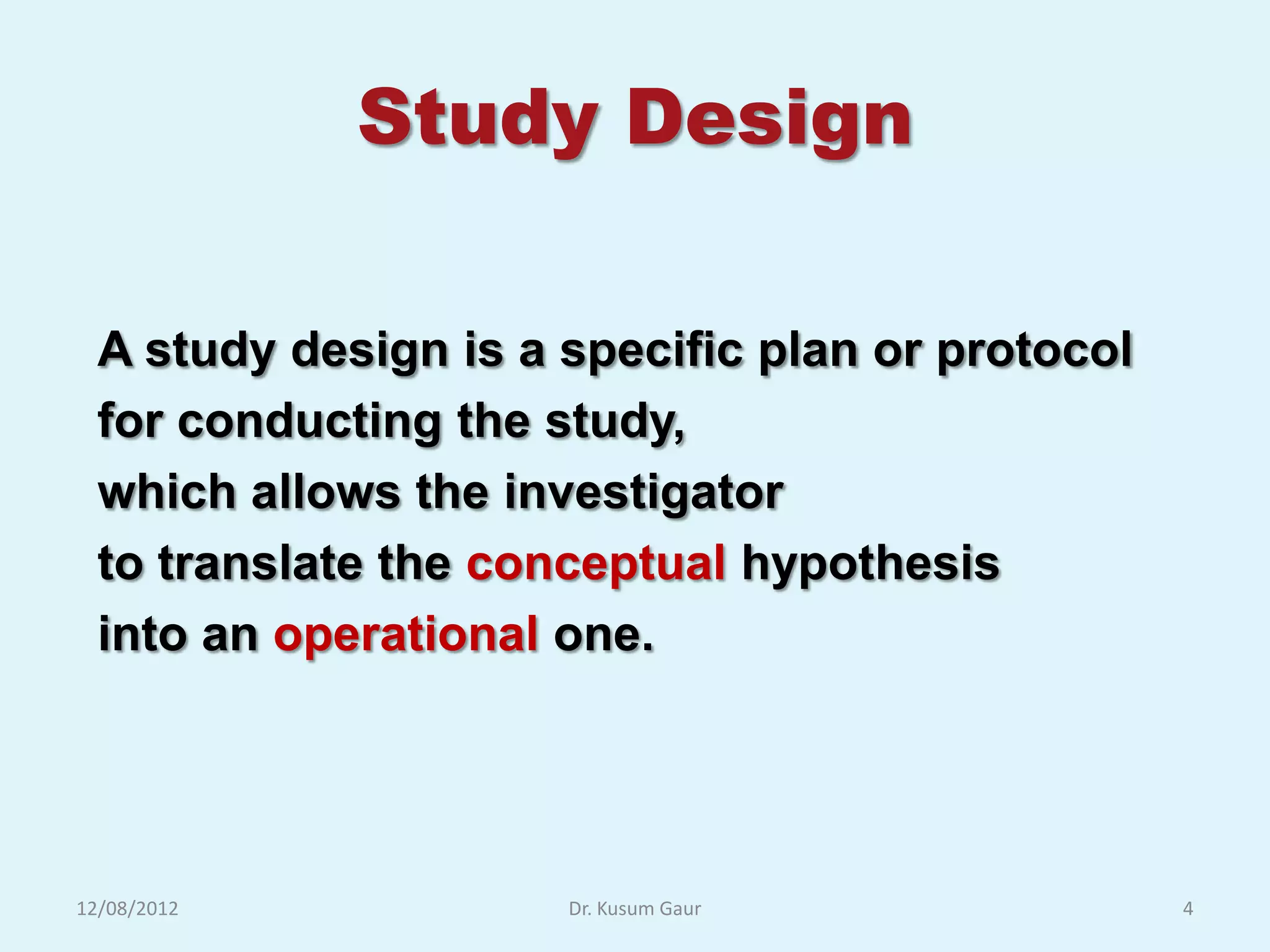 Study Design

  A study design is a specific plan or protocol
  for conducting the study,
  which allows the investigator
  to translate the conceptual hypothesis
  into an operational one.




12/08/2012            Dr. Kusum Gaur              4
 
