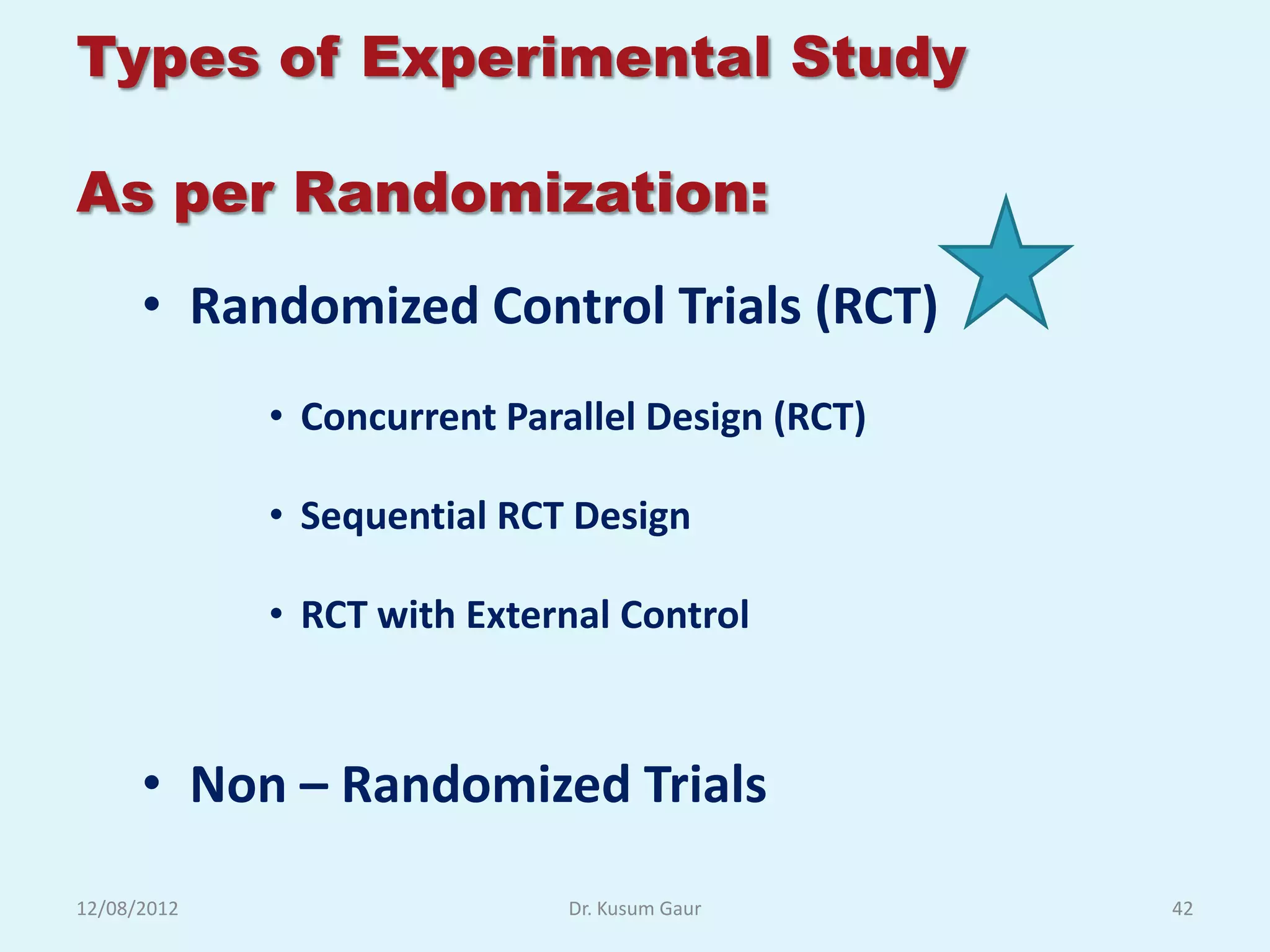 Types of Experimental Study

As per Randomization:
      • Randomized Control Trials (RCT)
             • Concurrent Parallel Design (RCT)

             • Sequential RCT Design

             • RCT with External Control



      • Non – Randomized Trials

12/08/2012                    Dr. Kusum Gaur      42
 