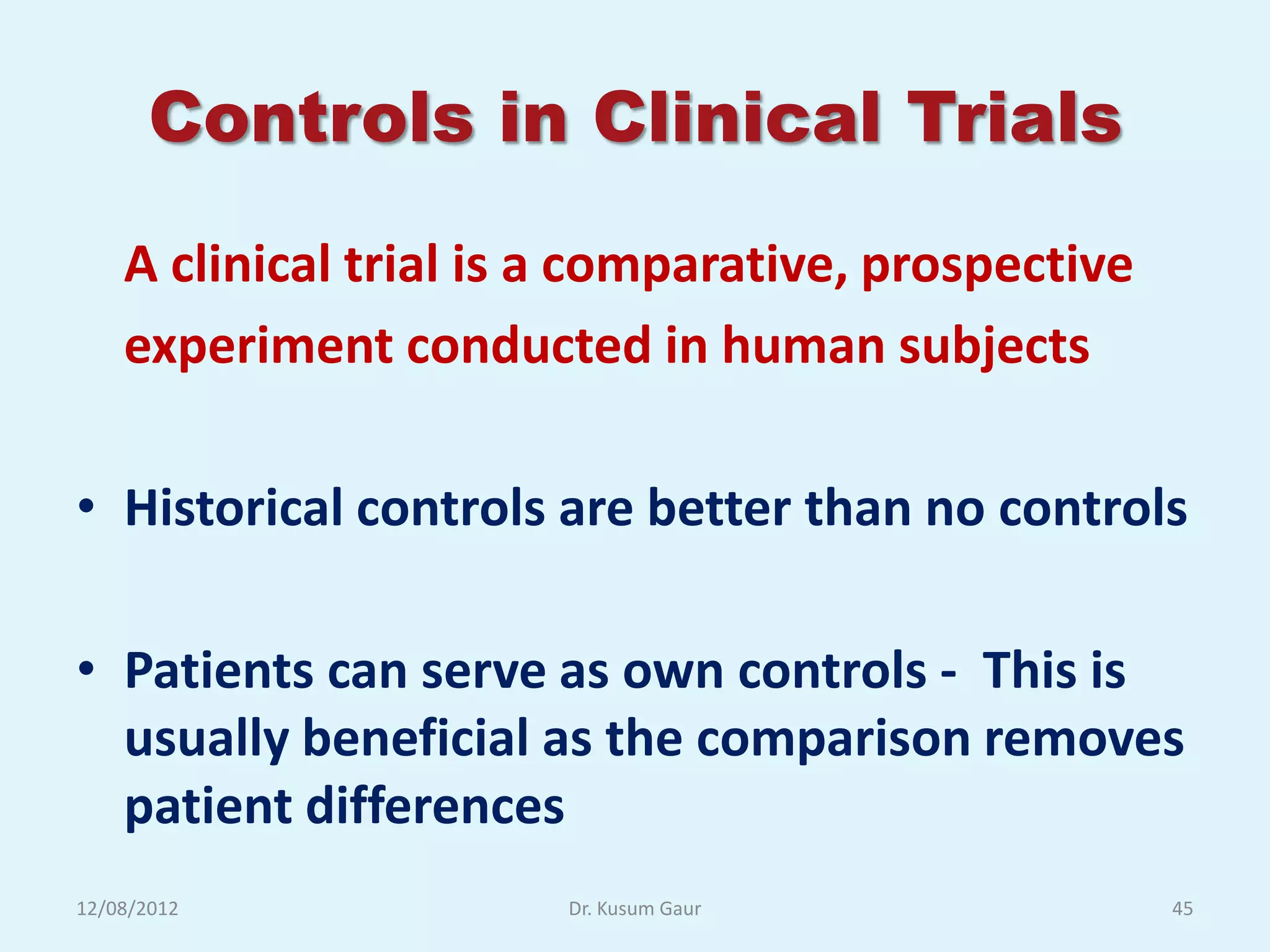 Controls in Clinical Trials
    A clinical trial is a comparative, prospective
    experiment conducted in human subjects

• Historical controls are better than no controls

• Patients can serve as own controls - This is
  usually beneficial as the comparison removes
  patient differences
12/08/2012              Dr. Kusum Gaur               45
 