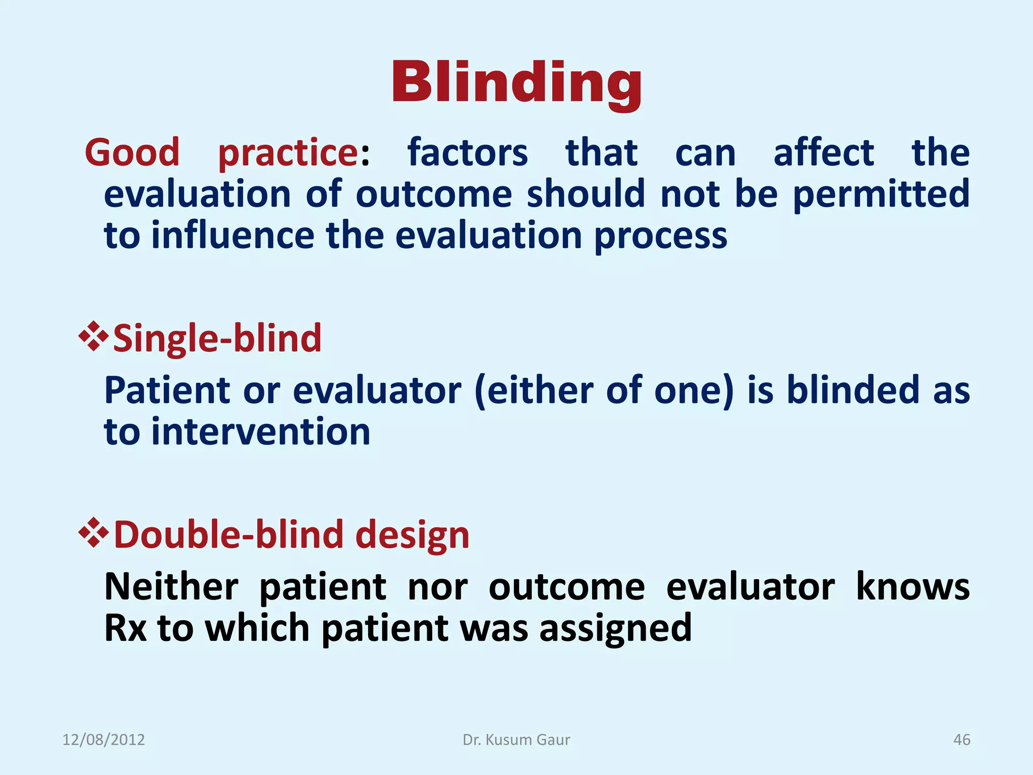 Blinding
  Good practice: factors that can affect the
   evaluation of outcome should not be permitted
   to influence the evaluation process

 Single-blind
  Patient or evaluator (either of one) is blinded as
  to intervention

 Double-blind design
  Neither patient nor outcome evaluator knows
  Rx to which patient was assigned

12/08/2012             Dr. Kusum Gaur              46
 