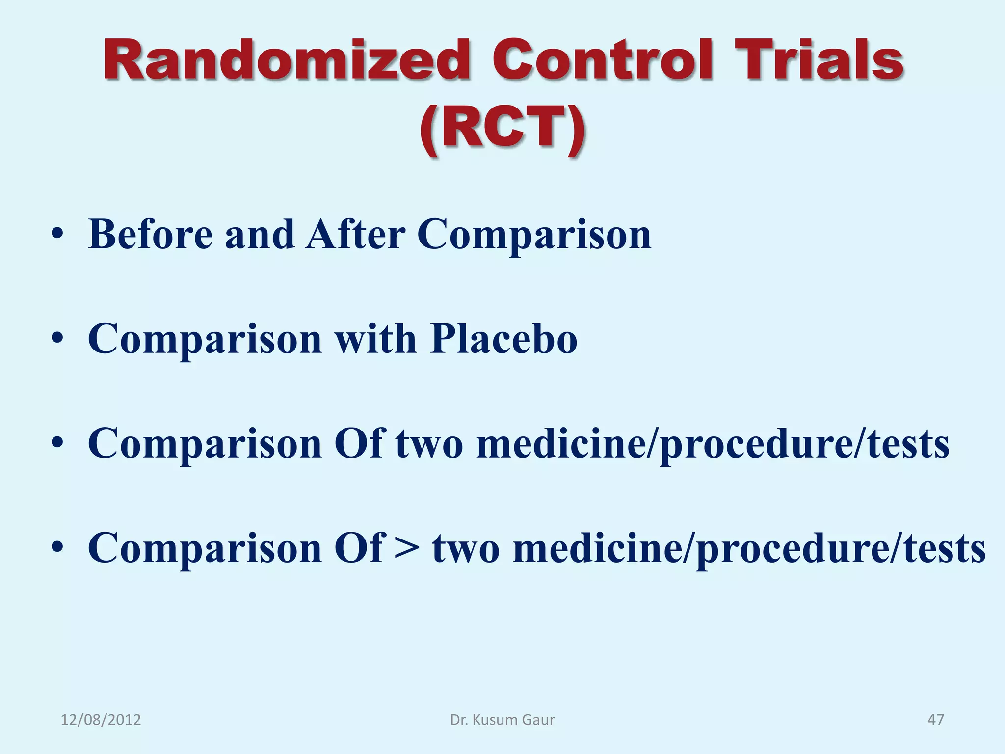 Randomized Control Trials
             (RCT)
• Before and After Comparison

• Comparison with Placebo

• Comparison Of two medicine/procedure/tests

• Comparison Of > two medicine/procedure/tests


12/08/2012         Dr. Kusum Gaur          47
 