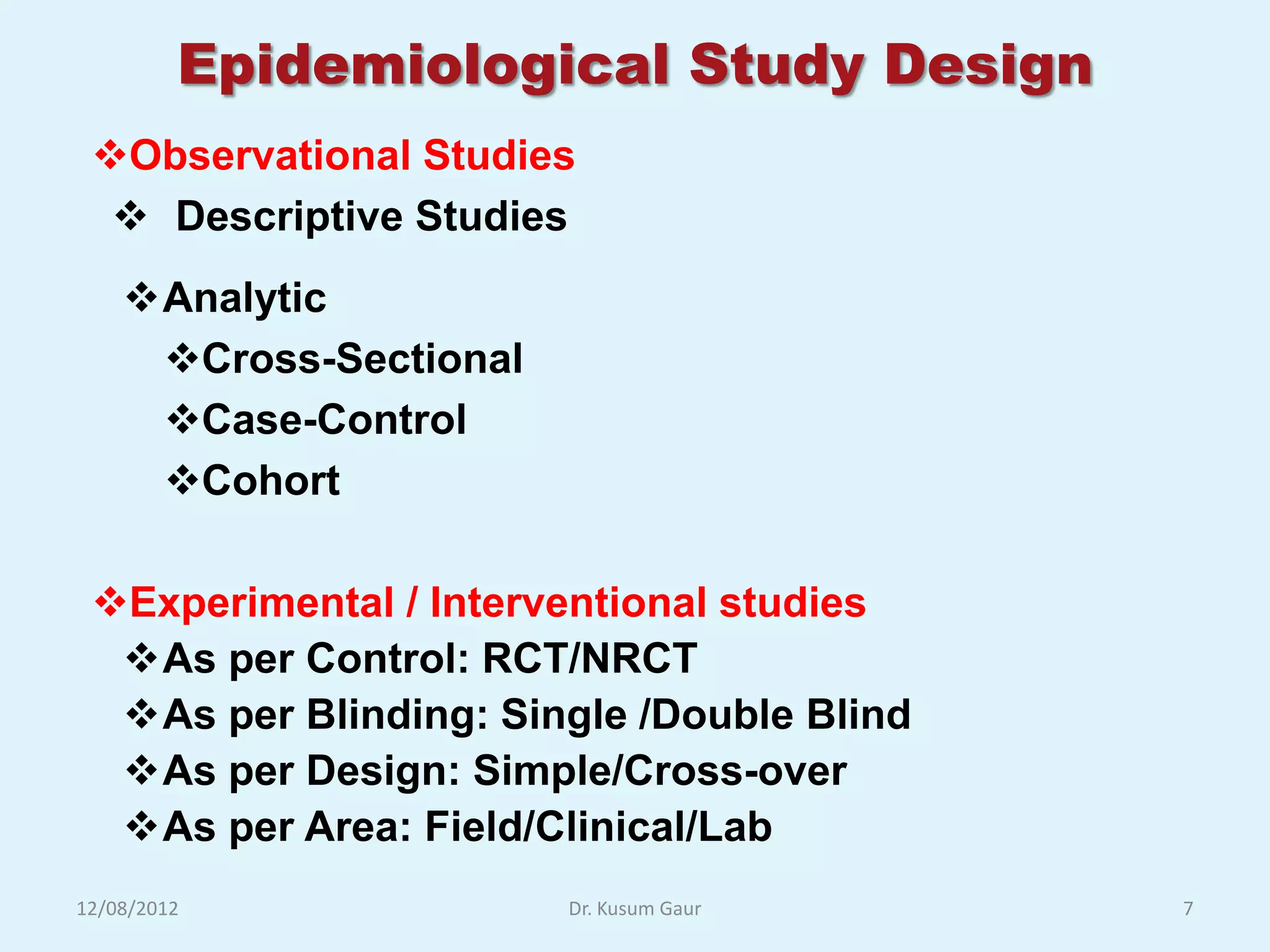 Epidemiological Study Design
 Observational Studies
   Descriptive Studies
    Analytic
     Cross-Sectional
     Case-Control
     Cohort

 Experimental / Interventional studies
  As per Control: RCT/NRCT
  As per Blinding: Single /Double Blind
  As per Design: Simple/Cross-over
  As per Area: Field/Clinical/Lab
12/08/2012              Dr. Kusum Gaur     7
 