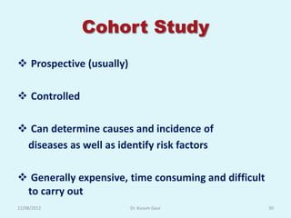 Cohort Study
 Prospective (usually)

 Controlled

 Can determine causes and incidence of
 diseases as well as identify risk factors

 Generally expensive, time consuming and difficult
 to carry out
12/08/2012                Dr. Kusum Gaur              30
 