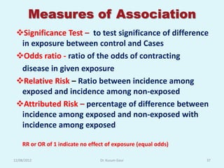 Measures of Association
 Significance Test – to test significance of difference
  in exposure between control and Cases
 Odds ratio - ratio of the odds of contracting
  disease in given exposure
 Relative Risk – Ratio between incidence among
  exposed and incidence among non-exposed
 Attributed Risk – percentage of difference between
  incidence among exposed and non-exposed with
  incidence among exposed

    RR or OR of 1 indicate no effect of exposure (equal odds)

12/08/2012                        Dr. Kusum Gaur                37
 