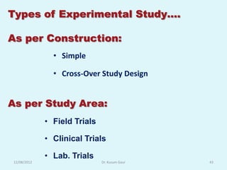 Types of Experimental Study….

As per Construction:
                • Simple

                • Cross-Over Study Design


As per Study Area:
              • Field Trials

              • Clinical Trials

              • Lab. Trials
 12/08/2012                    Dr. Kusum Gaur   43
 