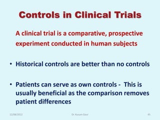 Controls in Clinical Trials
    A clinical trial is a comparative, prospective
    experiment conducted in human subjects

• Historical controls are better than no controls

• Patients can serve as own controls - This is
  usually beneficial as the comparison removes
  patient differences
12/08/2012              Dr. Kusum Gaur               45
 