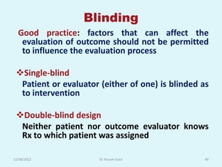 Blinding
  Good practice: factors that can affect the
   evaluation of outcome should not be permitted
   to influence the evaluation process

 Single-blind
  Patient or evaluator (either of one) is blinded as
  to intervention

 Double-blind design
  Neither patient nor outcome evaluator knows
  Rx to which patient was assigned

12/08/2012             Dr. Kusum Gaur              46
 