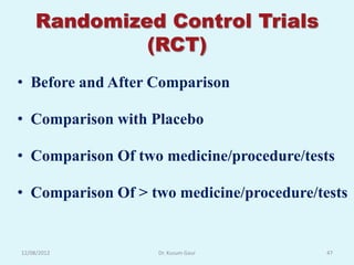 Randomized Control Trials
             (RCT)
• Before and After Comparison

• Comparison with Placebo

• Comparison Of two medicine/procedure/tests

• Comparison Of > two medicine/procedure/tests


12/08/2012         Dr. Kusum Gaur          47
 