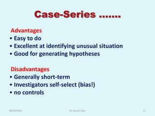 Case-Series …….
Advantages
• Easy to do
• Excellent at identifying unusual situation
• Good for generating hypotheses

Disadvantages
• Generally short-term
• Investigators self-select (bias!)
• no controls

09/03/2010              Dr. Kusum Gaur         11
 
