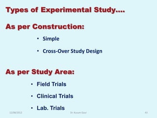 Types of Experimental Study….

As per Construction:
                • Simple

                • Cross-Over Study Design


As per Study Area:
              • Field Trials

              • Clinical Trials

              • Lab. Trials
 12/08/2012                    Dr. Kusum Gaur   43
 