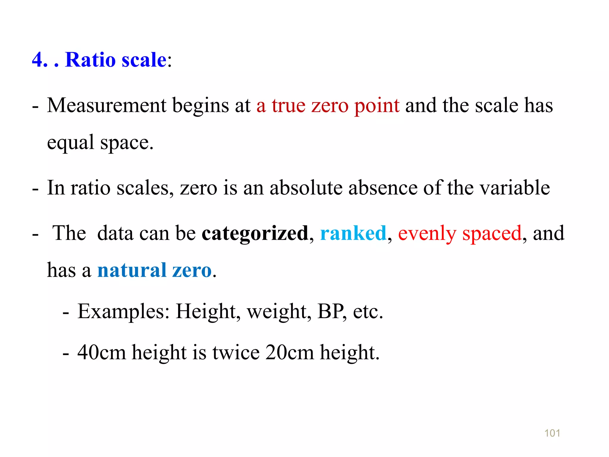 101
4. . Ratio scale:
- Measurement begins at a true zero point and the scale has
equal space.
- In ratio scales, zero is an absolute absence of the variable
- The data can be categorized, ranked, evenly spaced, and
has a natural zero.
- Examples: Height, weight, BP, etc.
- 40cm height is twice 20cm height.
 