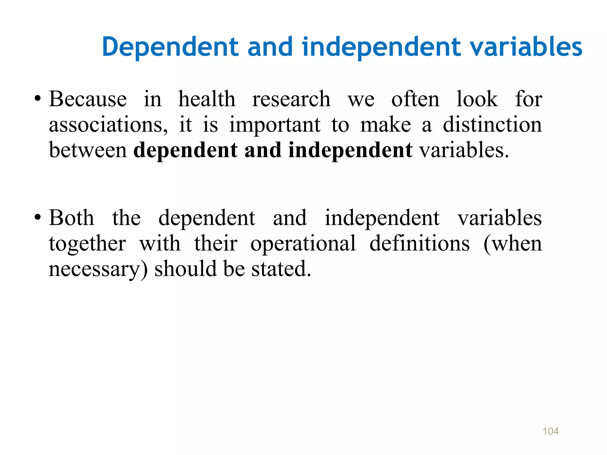 Dependent and independent variables
• Because in health research we often look for
associations, it is important to make a distinction
between dependent and independent variables.
• Both the dependent and independent variables
together with their operational definitions (when
necessary) should be stated.
104
 
