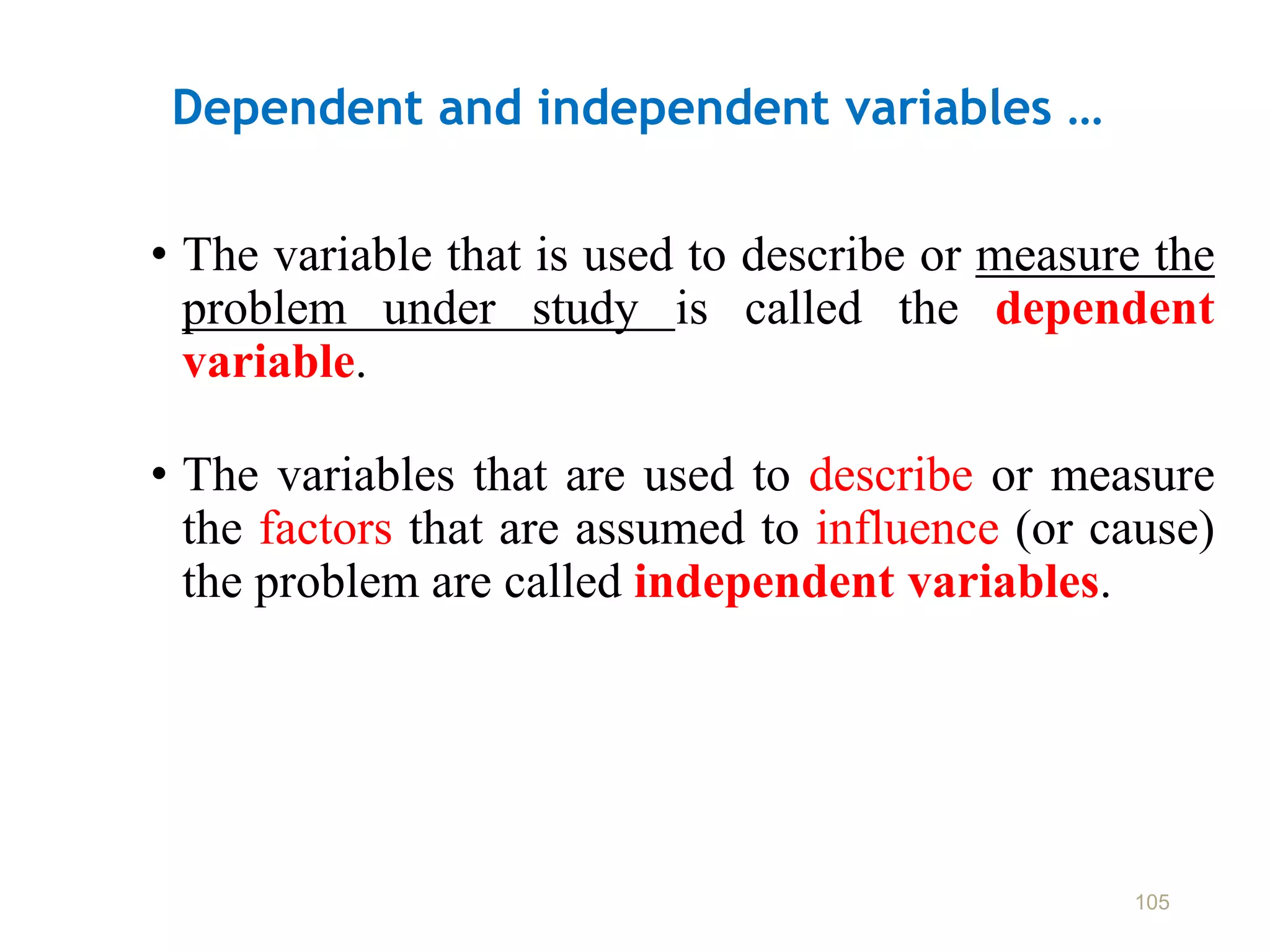 Dependent and independent variables …
• The variable that is used to describe or measure the
problem under study is called the dependent
variable.
• The variables that are used to describe or measure
the factors that are assumed to influence (or cause)
the problem are called independent variables.
105
 