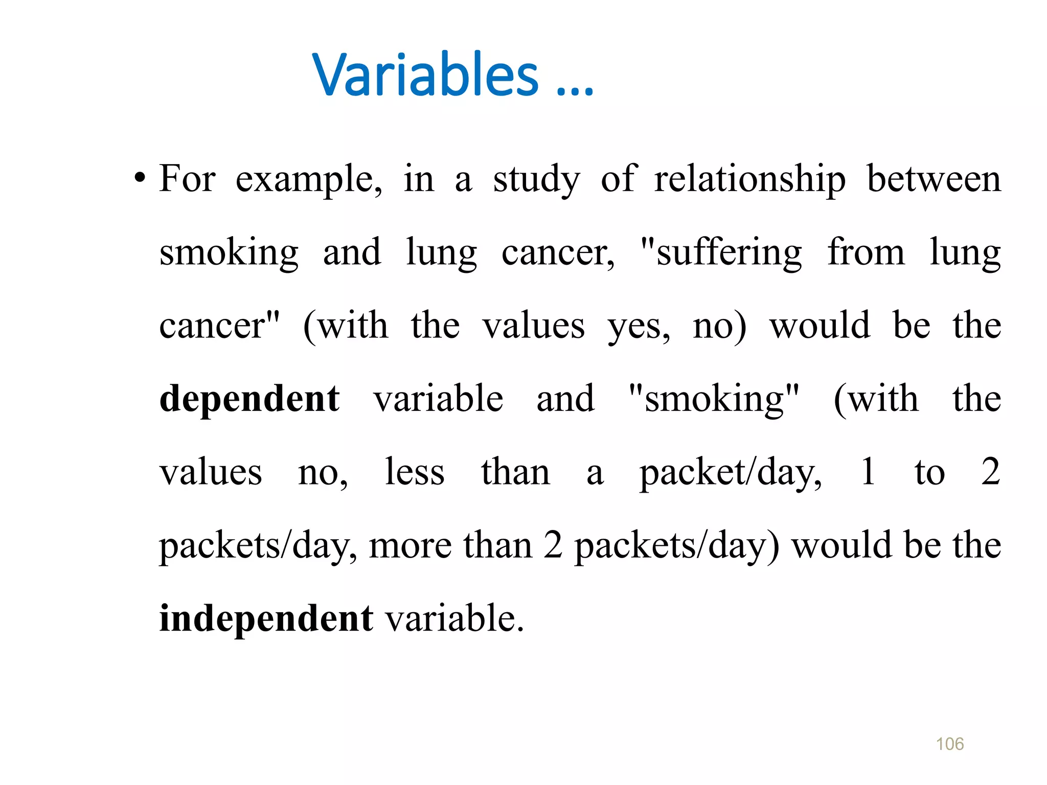 Variables …
• For example, in a study of relationship between
smoking and lung cancer, "suffering from lung
cancer" (with the values yes, no) would be the
dependent variable and "smoking" (with the
values no, less than a packet/day, 1 to 2
packets/day, more than 2 packets/day) would be the
independent variable.
106
 