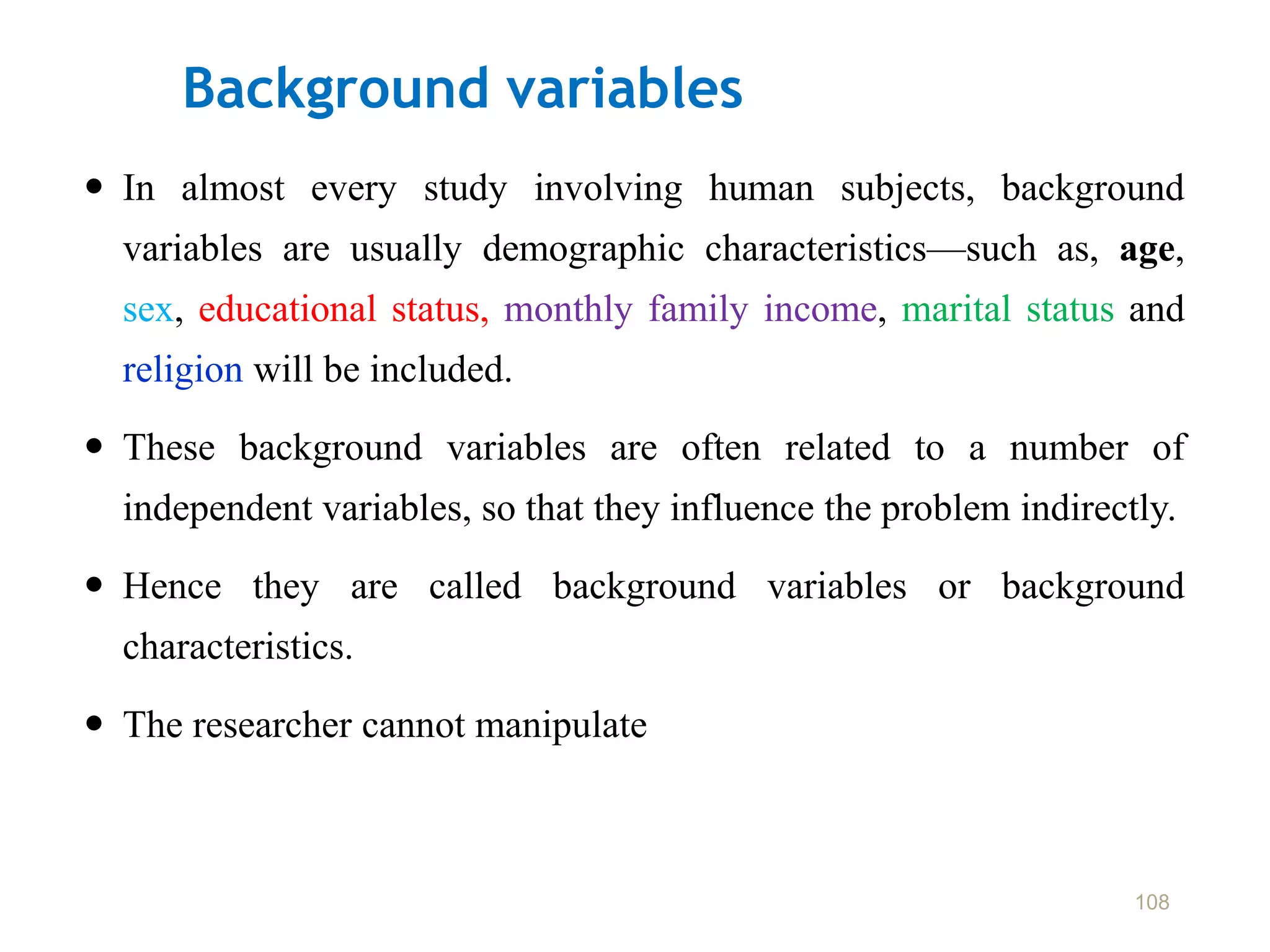 Background variables
 In almost every study involving human subjects, background
variables are usually demographic characteristics—such as, age,
sex, educational status, monthly family income, marital status and
religion will be included.
 These background variables are often related to a number of
independent variables, so that they influence the problem indirectly.
 Hence they are called background variables or background
characteristics.
 The researcher cannot manipulate
108
 