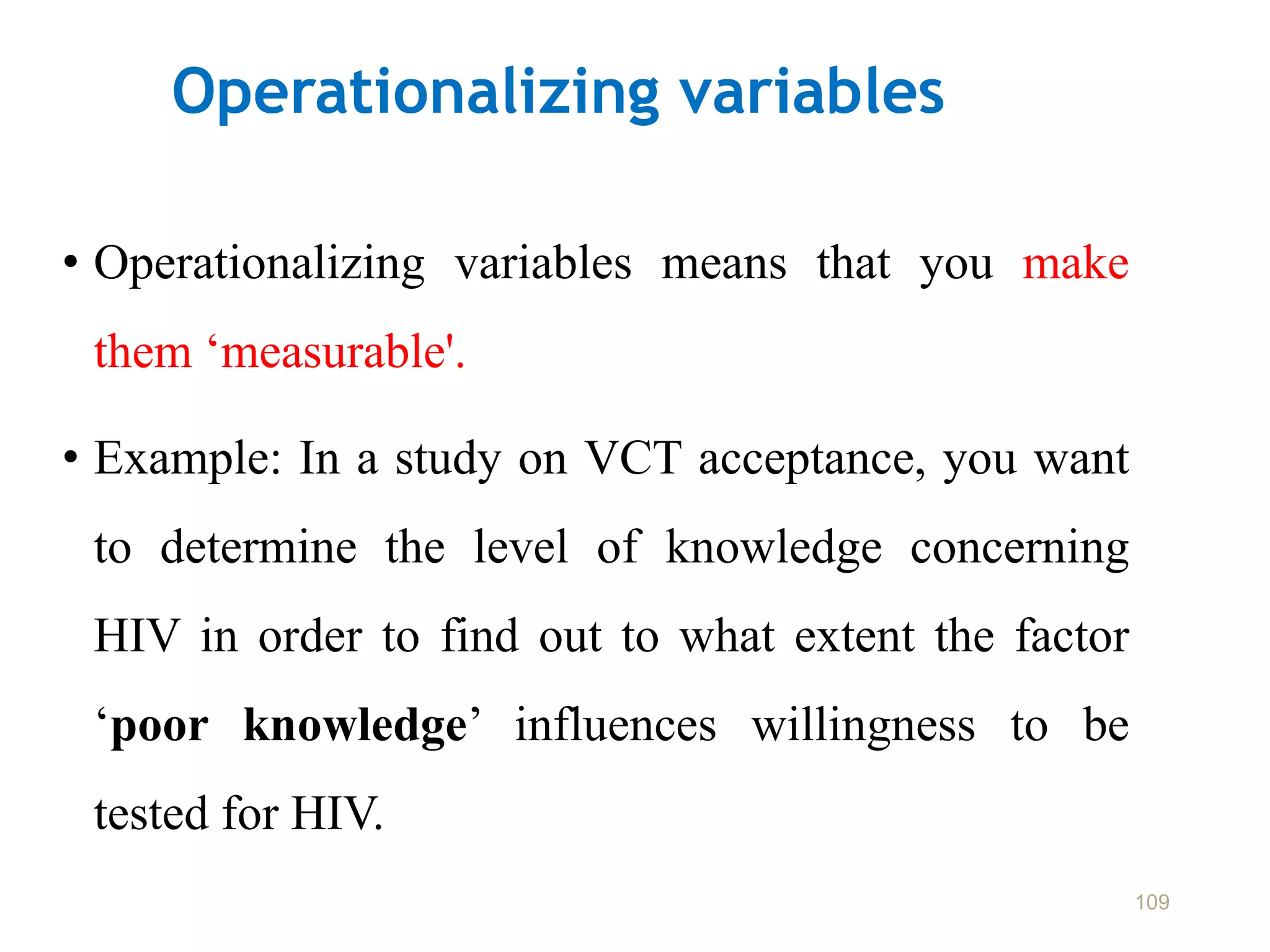 Operationalizing variables
• Operationalizing variables means that you make
them ‘measurable'.
• Example: In a study on VCT acceptance, you want
to determine the level of knowledge concerning
HIV in order to find out to what extent the factor
‘poor knowledge’ influences willingness to be
tested for HIV.
109
 