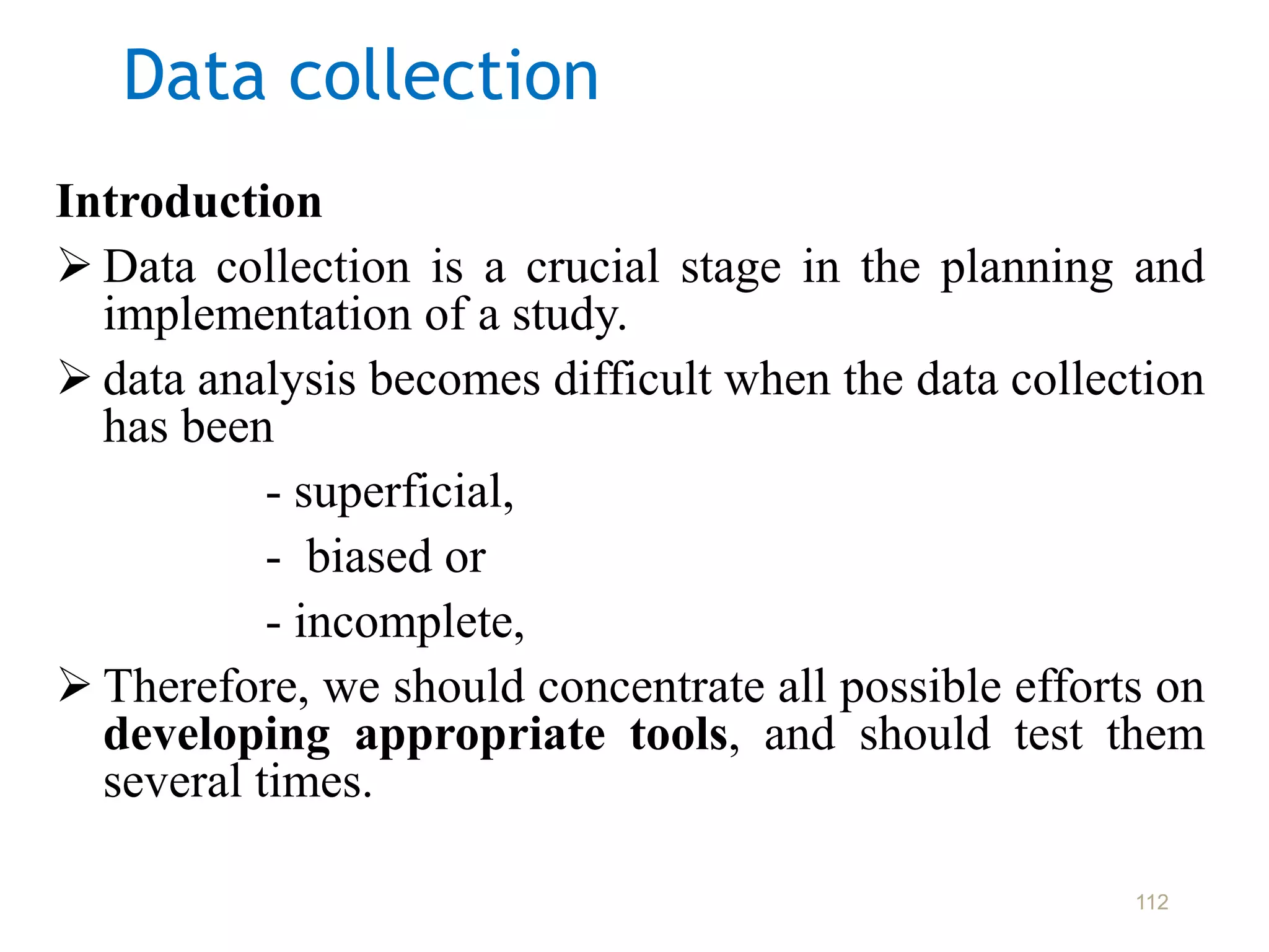 Data collection
Introduction
 Data collection is a crucial stage in the planning and
implementation of a study.
 data analysis becomes difficult when the data collection
has been
- superficial,
- biased or
- incomplete,
 Therefore, we should concentrate all possible efforts on
developing appropriate tools, and should test them
several times.
112
 