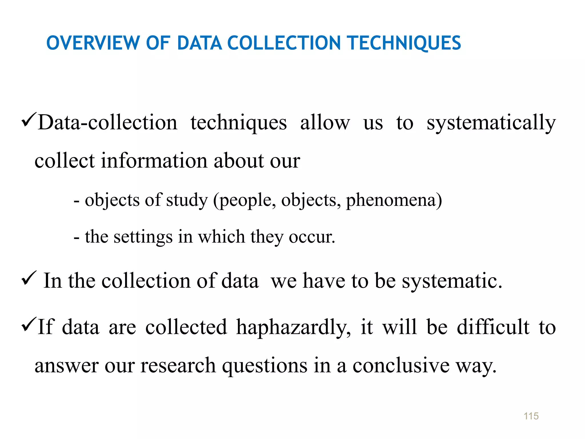 OVERVIEW OF DATA COLLECTION TECHNIQUES
Data-collection techniques allow us to systematically
collect information about our
- objects of study (people, objects, phenomena)
- the settings in which they occur.
 In the collection of data we have to be systematic.
If data are collected haphazardly, it will be difficult to
answer our research questions in a conclusive way.
115
 
