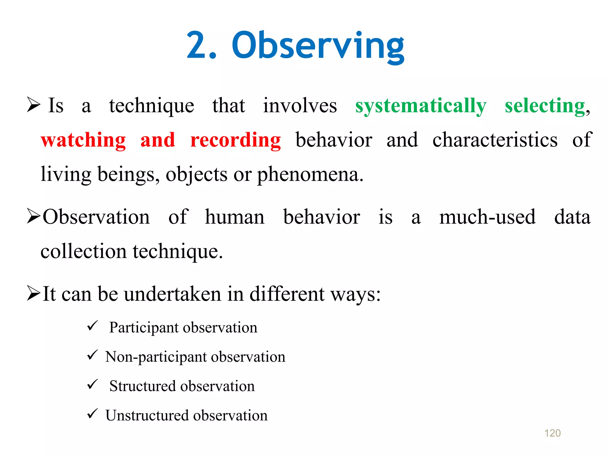 2. Observing
 Is a technique that involves systematically selecting,
watching and recording behavior and characteristics of
living beings, objects or phenomena.
Observation of human behavior is a much-used data
collection technique.
It can be undertaken in different ways:
 Participant observation
 Non-participant observation
 Structured observation
 Unstructured observation
120
 