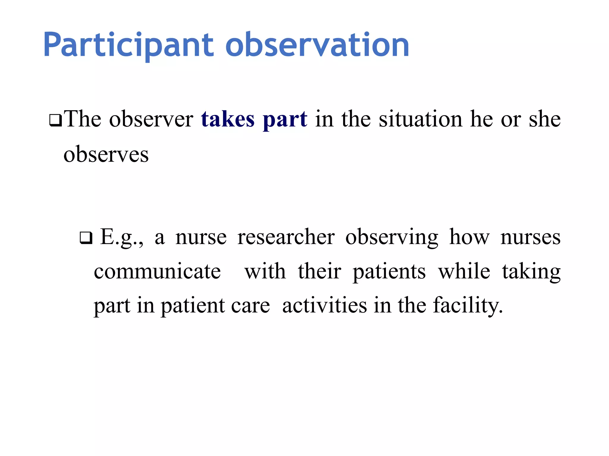 Participant observation
The observer takes part in the situation he or she
observes
 E.g., a nurse researcher observing how nurses
communicate with their patients while taking
part in patient care activities in the facility.
 