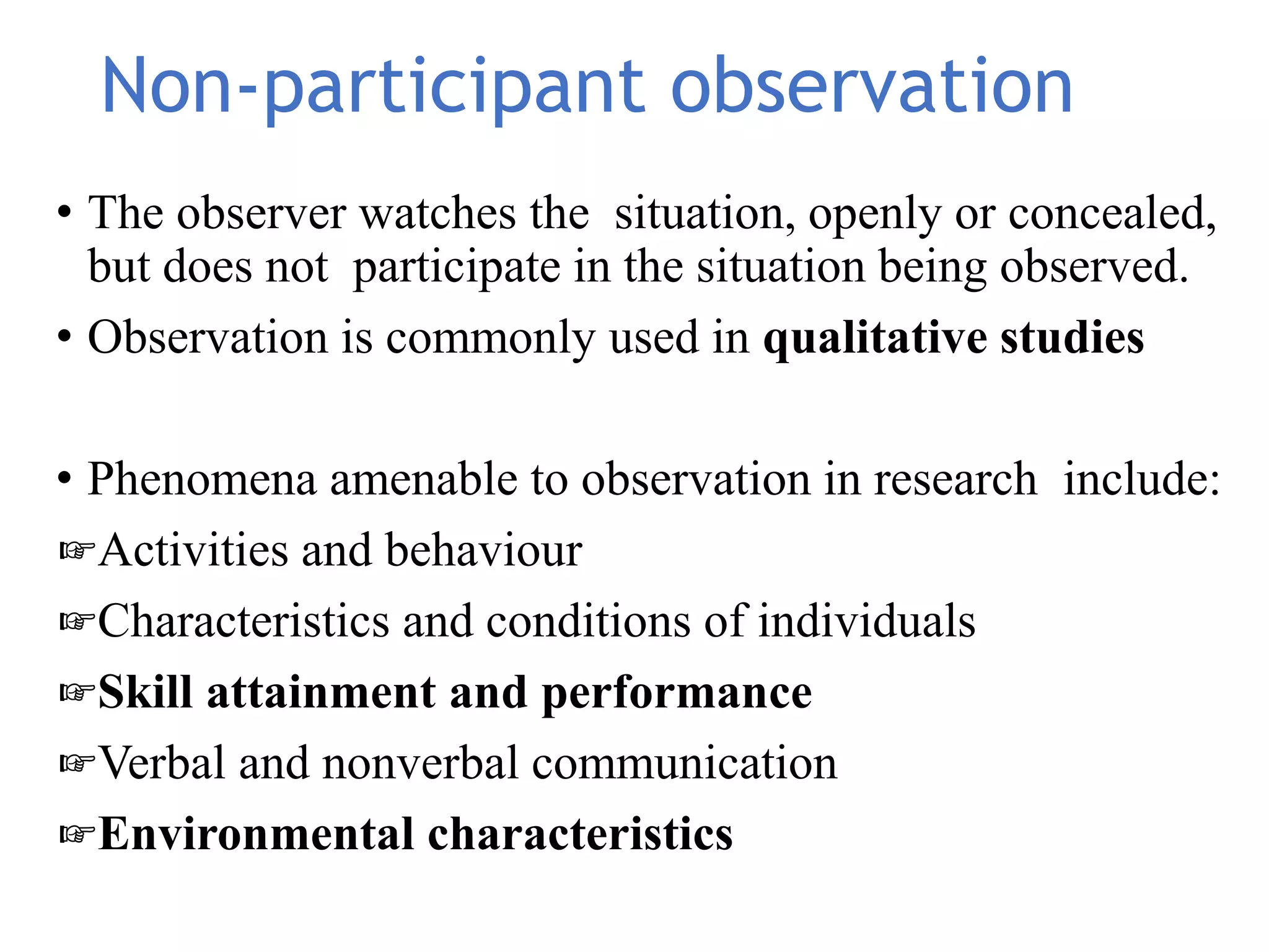 Non-participant observation
• The observer watches the situation, openly or concealed,
but does not participate in the situation being observed.
• Observation is commonly used in qualitative studies
• Phenomena amenable to observation in research include:
☞Activities and behaviour
☞Characteristics and conditions of individuals
☞Skill attainment and performance
☞Verbal and nonverbal communication
☞Environmental characteristics
 