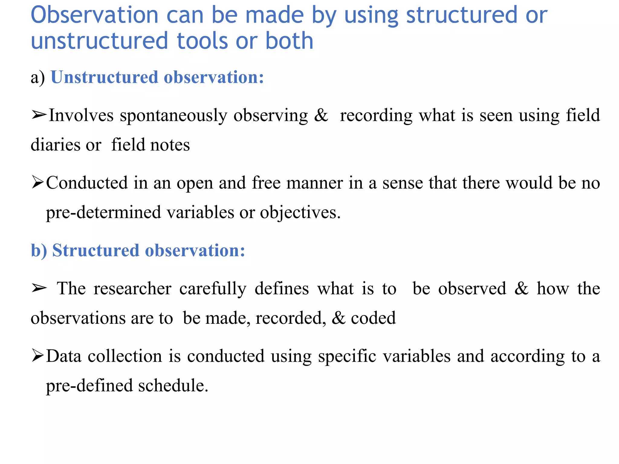 Observation can be made by using structured or
unstructured tools or both
a) Unstructured observation:
➢Involves spontaneously observing & recording what is seen using field
diaries or field notes
Conducted in an open and free manner in a sense that there would be no
pre-determined variables or objectives.
b) Structured observation:
➢ The researcher carefully defines what is to be observed & how the
observations are to be made, recorded, & coded
Data collection is conducted using specific variables and according to a
pre-defined schedule.
 