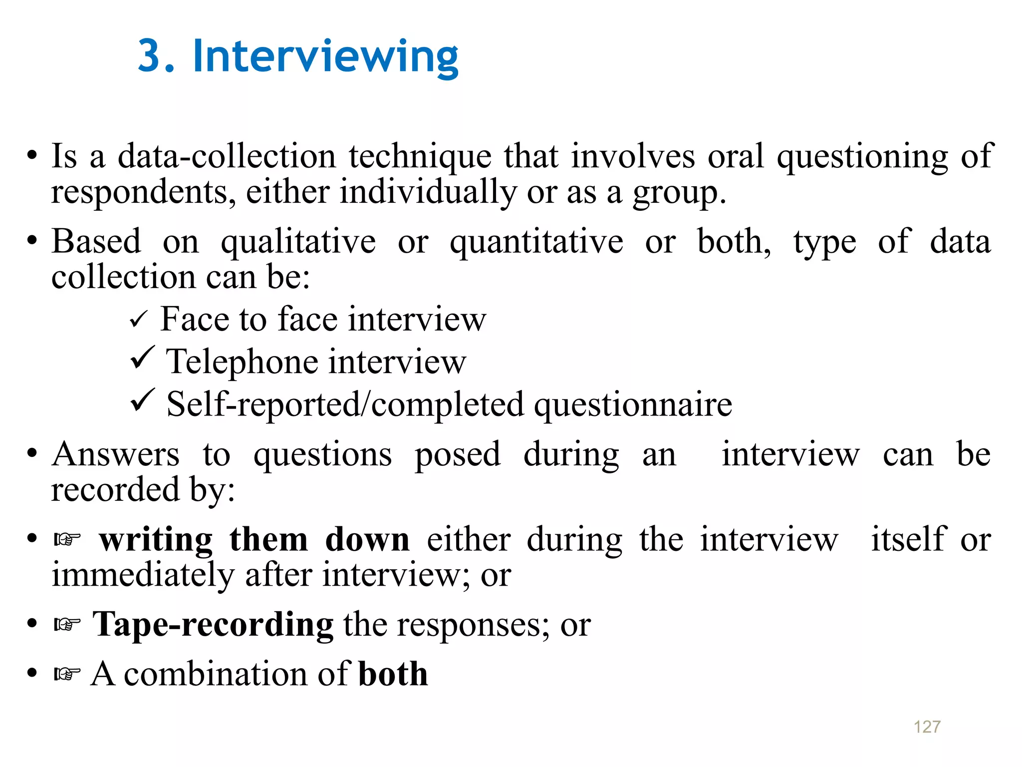 3. Interviewing
• Is a data-collection technique that involves oral questioning of
respondents, either individually or as a group.
• Based on qualitative or quantitative or both, type of data
collection can be:
 Face to face interview
 Telephone interview
 Self-reported/completed questionnaire
• Answers to questions posed during an interview can be
recorded by:
• ☞ writing them down either during the interview itself or
immediately after interview; or
• ☞ Tape-recording the responses; or
• ☞ A combination of both
127
 