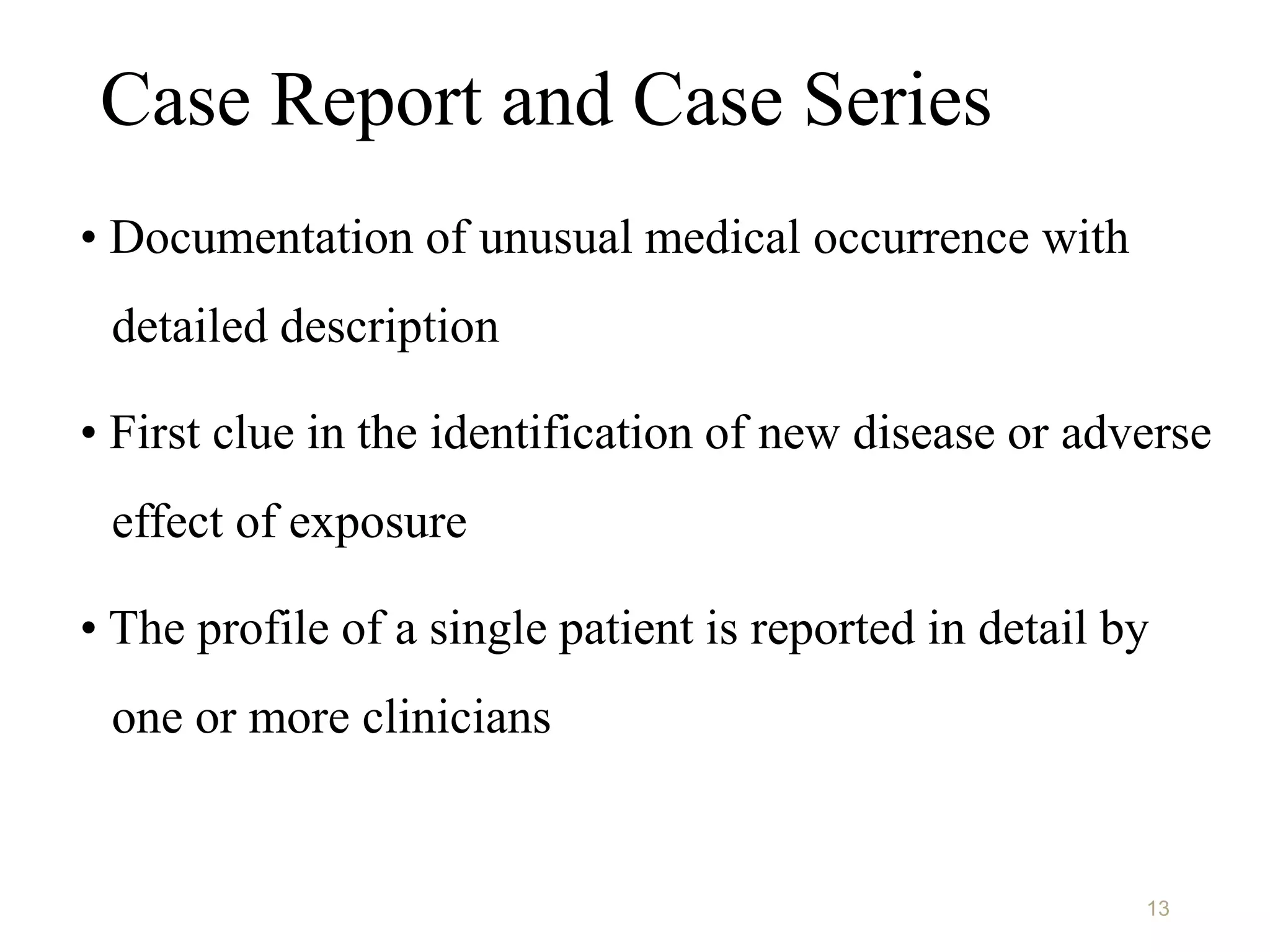 Case Report and Case Series
• Documentation of unusual medical occurrence with
detailed description
• First clue in the identification of new disease or adverse
effect of exposure
• The profile of a single patient is reported in detail by
one or more clinicians
13
 