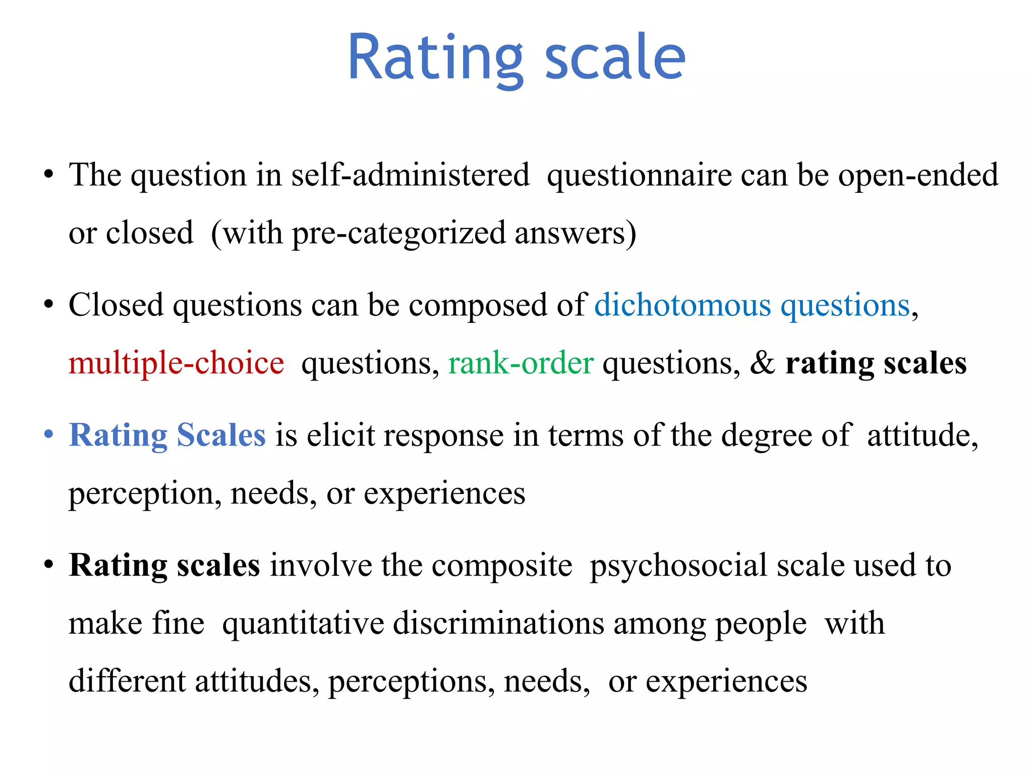 Rating scale
• The question in self-administered questionnaire can be open-ended
or closed (with pre-categorized answers)
• Closed questions can be composed of dichotomous questions,
multiple-choice questions, rank-order questions, & rating scales
• Rating Scales is elicit response in terms of the degree of attitude,
perception, needs, or experiences
• Rating scales involve the composite psychosocial scale used to
make fine quantitative discriminations among people with
different attitudes, perceptions, needs, or experiences
 