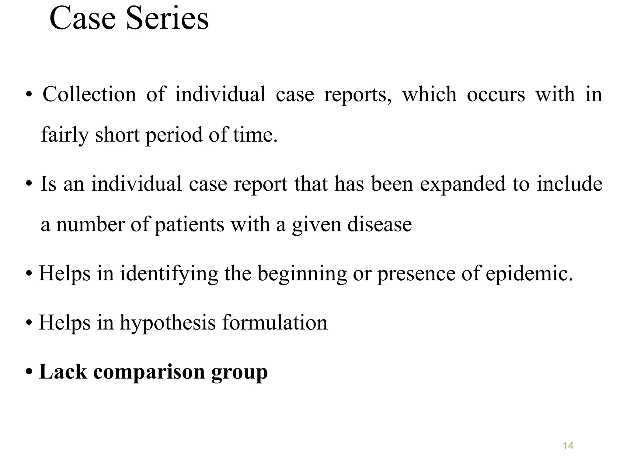 Case Series
• Collection of individual case reports, which occurs with in
fairly short period of time.
• Is an individual case report that has been expanded to include
a number of patients with a given disease
• Helps in identifying the beginning or presence of epidemic.
• Helps in hypothesis formulation
• Lack comparison group
14
 