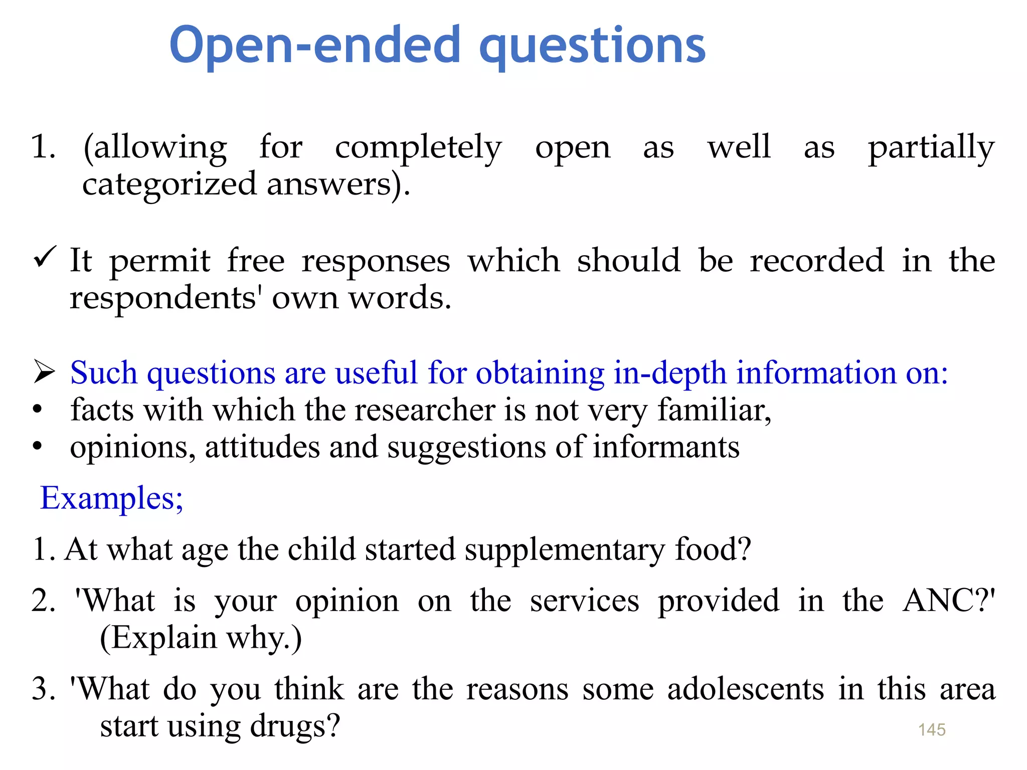Open-ended questions
1. (allowing for completely open as well as partially
categorized answers).
 It permit free responses which should be recorded in the
respondents' own words.
 Such questions are useful for obtaining in-depth information on:
• facts with which the researcher is not very familiar,
• opinions, attitudes and suggestions of informants
Examples;
1. At what age the child started supplementary food?
2. 'What is your opinion on the services provided in the ANC?'
(Explain why.)
3. 'What do you think are the reasons some adolescents in this area
start using drugs? 145
 