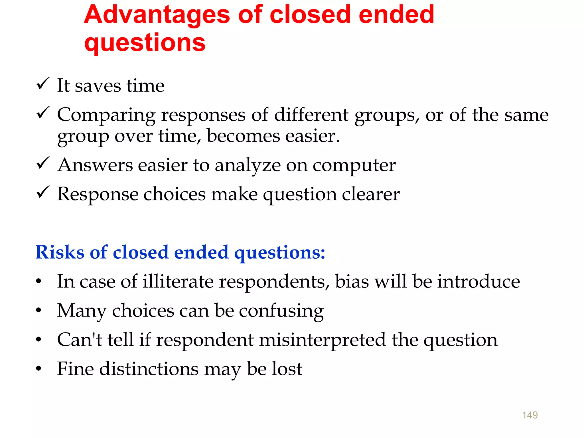 Advantages of closed ended
questions
 It saves time
 Comparing responses of different groups, or of the same
group over time, becomes easier.
 Answers easier to analyze on computer
 Response choices make question clearer
Risks of closed ended questions:
• In case of illiterate respondents, bias will be introduce
• Many choices can be confusing
• Can't tell if respondent misinterpreted the question
• Fine distinctions may be lost
149
 