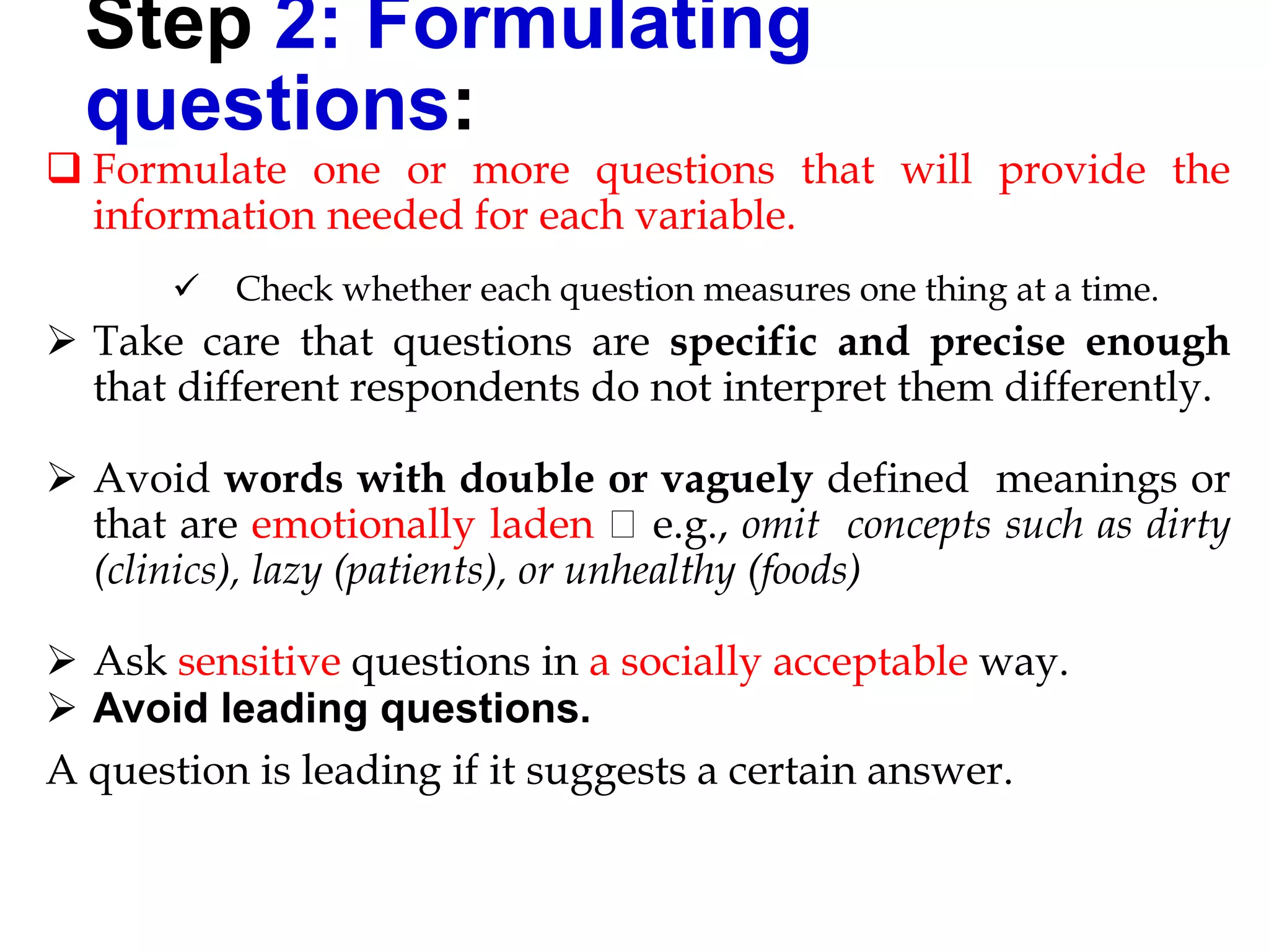 Step 2: Formulating
questions:
 Formulate one or more questions that will provide the
information needed for each variable.
 Check whether each question measures one thing at a time.
 Take care that questions are specific and precise enough
that different respondents do not interpret them differently.
 Avoid words with double or vaguely defined meanings or
that are emotionally laden e.g., omit concepts such as dirty
(clinics), lazy (patients), or unhealthy (foods)
 Ask sensitive questions in a socially acceptable way.
 Avoid leading questions.
A question is leading if it suggests a certain answer.
 