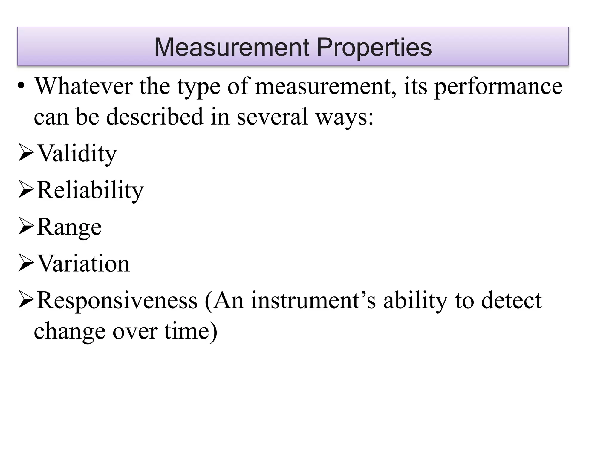 • Whatever the type of measurement, its performance
can be described in several ways:
Validity
Reliability
Range
Variation
Responsiveness (An instrument’s ability to detect
change over time)
Measurement Properties
 