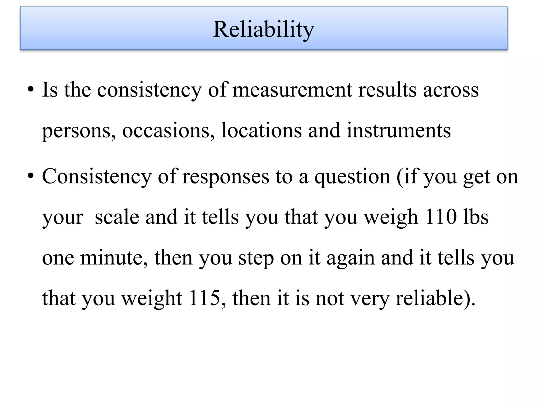 • Is the consistency of measurement results across
persons, occasions, locations and instruments
• Consistency of responses to a question (if you get on
your scale and it tells you that you weigh 110 lbs
one minute, then you step on it again and it tells you
that you weight 115, then it is not very reliable).
Reliability
 