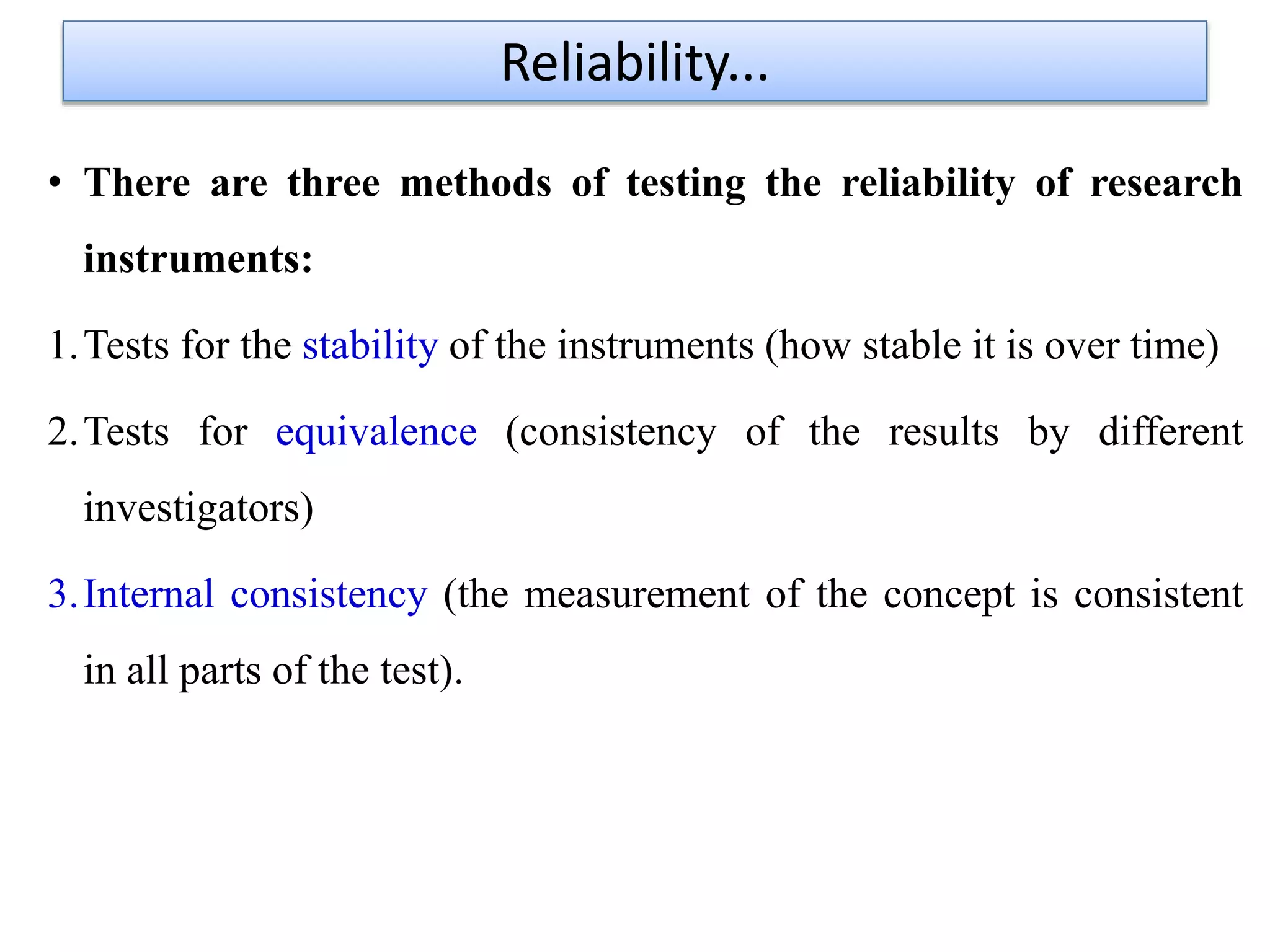 • There are three methods of testing the reliability of research
instruments:
1.Tests for the stability of the instruments (how stable it is over time)
2.Tests for equivalence (consistency of the results by different
investigators)
3.Internal consistency (the measurement of the concept is consistent
in all parts of the test).
Reliability...
 