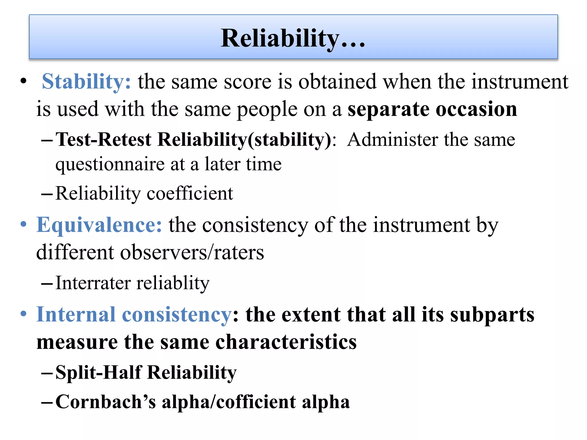 Reliability…
• Stability: the same score is obtained when the instrument
is used with the same people on a separate occasion
–Test-Retest Reliability(stability): Administer the same
questionnaire at a later time
–Reliability coefficient
• Equivalence: the consistency of the instrument by
different observers/raters
–Interrater reliablity
• Internal consistency: the extent that all its subparts
measure the same characteristics
–Split-Half Reliability
–Cornbach’s alpha/cofficient alpha
 