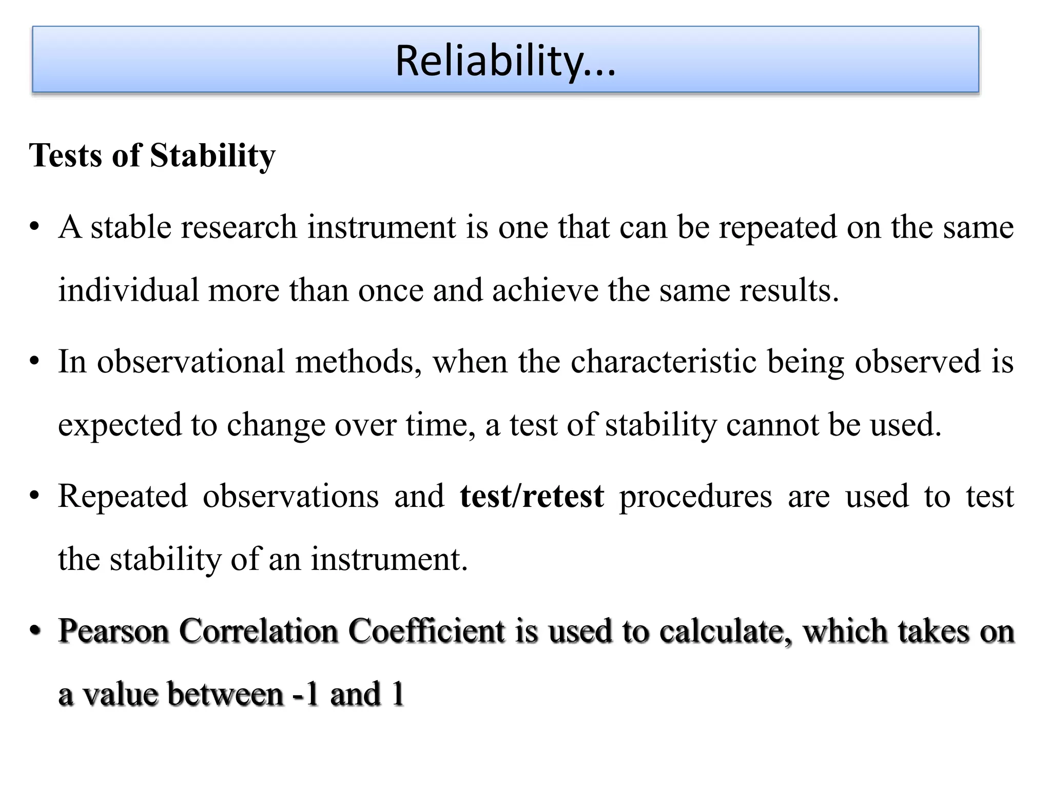 Tests of Stability
• A stable research instrument is one that can be repeated on the same
individual more than once and achieve the same results.
• In observational methods, when the characteristic being observed is
expected to change over time, a test of stability cannot be used.
• Repeated observations and test/retest procedures are used to test
the stability of an instrument.
• Pearson Correlation Coefficient is used to calculate, which takes on
a value between -1 and 1
Reliability...
 